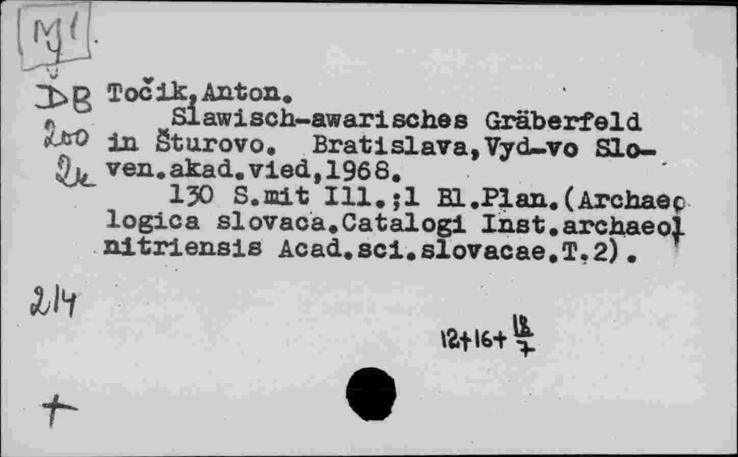 ﻿
Toc ik, Anton.
Slawisch-awarisches Gräberfeld in öturovo. Bratislava,Vyd-vo Sloven. akad.vied,1968.
1У) S.mit Ill.;l Bl.Plan.(Archaeç logica slovaca.Catalog! Inst.archaeol nitriensis Acad.sci.slovacae.T,2)•

